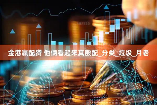 金港赢配资 他俩看起来真般配_分类_垃圾_月老