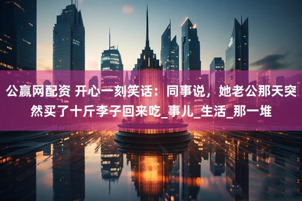 公赢网配资 开心一刻笑话：同事说，她老公那天突然买了十斤李子回来吃_事儿_生活_那一堆