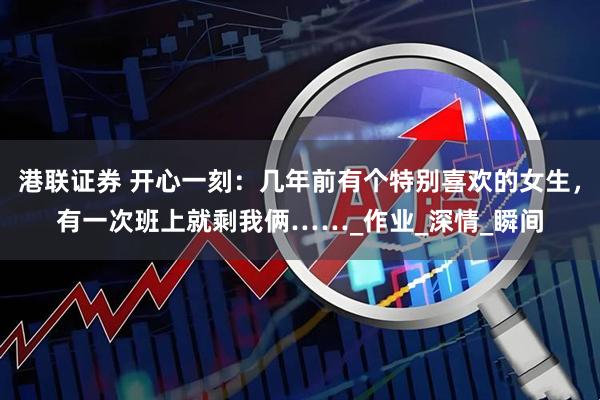 港联证券 开心一刻：几年前有个特别喜欢的女生，有一次班上就剩我俩……_作业_深情_瞬间