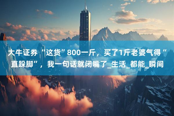 大牛证券 “这货”800一斤，买了1斤老婆气得“直跺脚”，我一句话就闭嘴了_生活_都能_瞬间