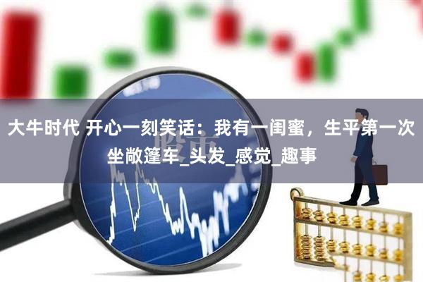 大牛时代 开心一刻笑话：我有一闺蜜，生平第一次坐敞篷车_头发_感觉_趣事