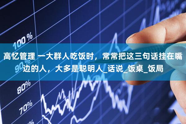 高忆管理 一大群人吃饭时，常常把这三句话挂在嘴边的人，大多是聪明人_话说_饭桌_饭局