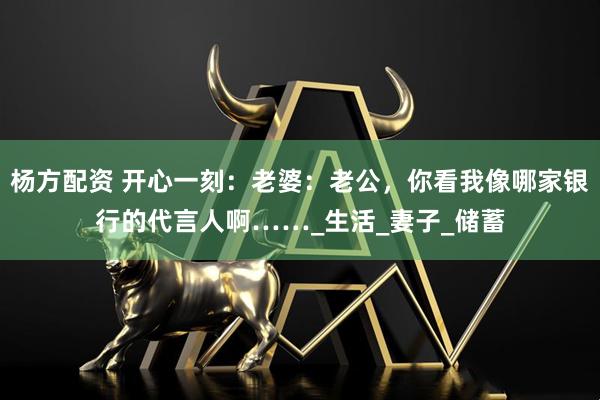 杨方配资 开心一刻：老婆：老公，你看我像哪家银行的代言人啊……_生活_妻子_储蓄