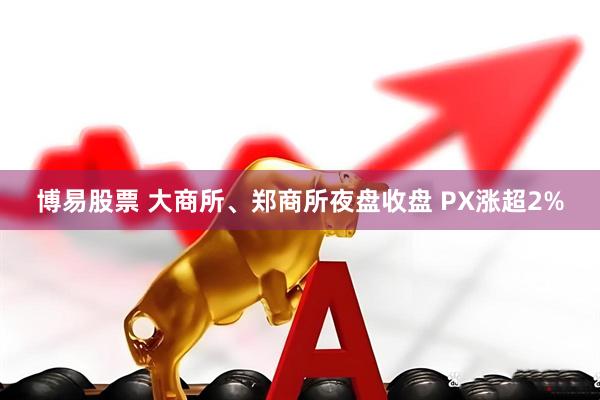 博易股票 大商所、郑商所夜盘收盘 PX涨超2%