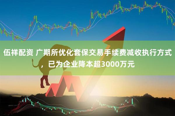 伍祥配资 广期所优化套保交易手续费减收执行方式，已为企业降本超3000万元