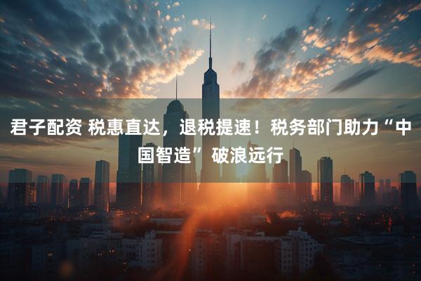 君子配资 税惠直达，退税提速！税务部门助力“中国智造” 破浪远行