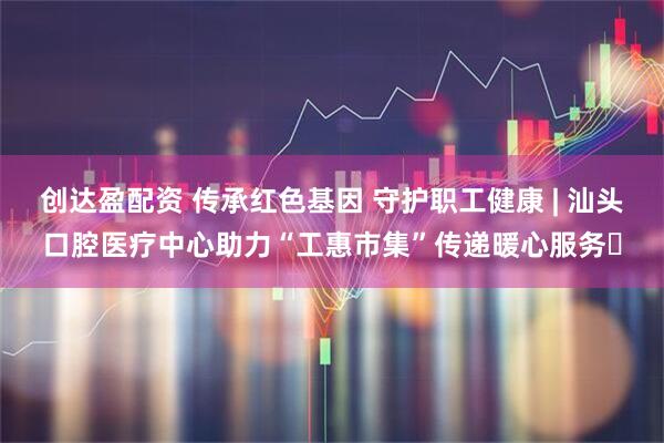 创达盈配资 传承红色基因 守护职工健康 | 汕头口腔医疗中心助力“工惠市集”传递暖心服务​