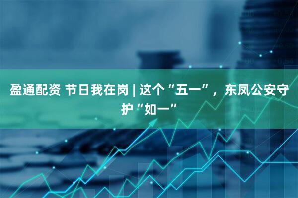 盈通配资 节日我在岗 | 这个“五一”，东凤公安守护“如一”