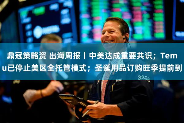 鼎冠策略资 出海周报丨中美达成重要共识；Temu已停止美区全托管模式；圣诞用品订购旺季提前到