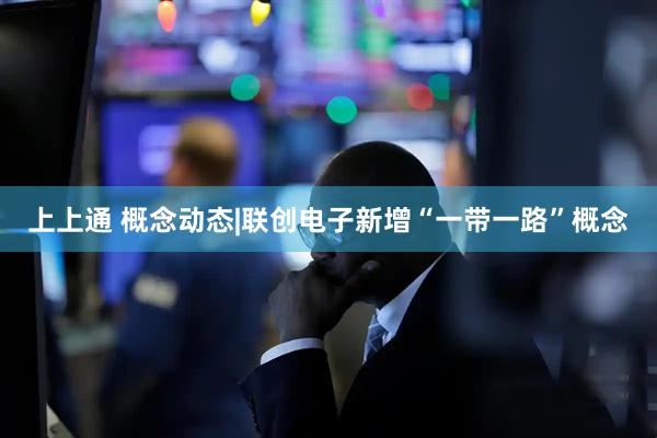 上上通 概念动态|联创电子新增“一带一路”概念