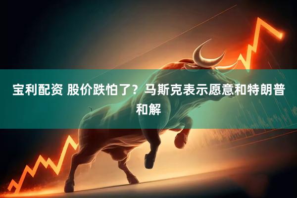 宝利配资 股价跌怕了？马斯克表示愿意和特朗普和解