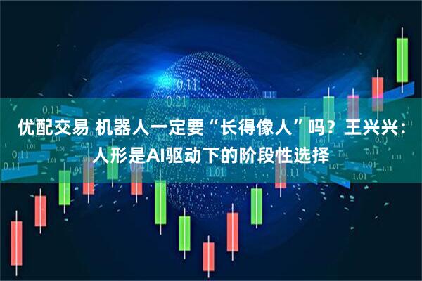 优配交易 机器人一定要“长得像人”吗？王兴兴：人形是AI驱动下的阶段性选择