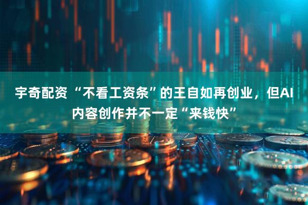 宇奇配资 “不看工资条”的王自如再创业，但AI内容创作并不一定“来钱快”