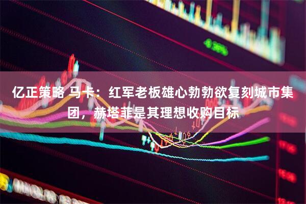 亿正策略 马卡：红军老板雄心勃勃欲复刻城市集团，赫塔菲是其理想收购目标