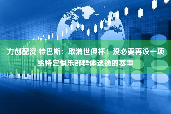 力创配资 特巴斯：取消世俱杯！没必要再设一项给特定俱乐部群体送钱的赛事