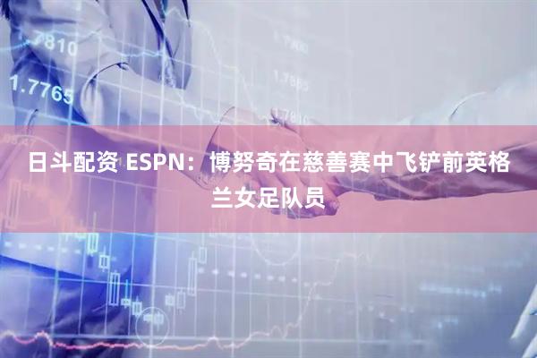 日斗配资 ESPN：博努奇在慈善赛中飞铲前英格兰女足队员