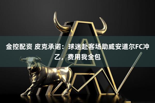 金控配资 皮克承诺：球迷赴客场助威安道尔FC冲乙，费用我全包
