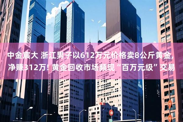 中金宸大 浙江男子以612万元价格卖8公斤黄金, 净赚312万! 黄金回收市场频现“百万元级”交易