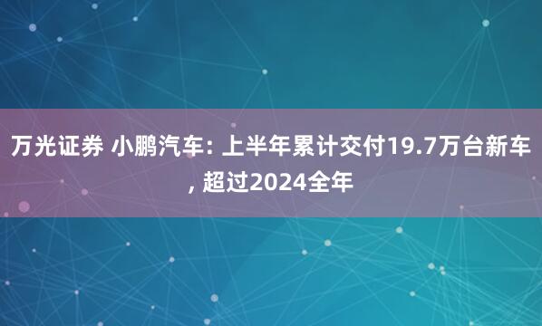 万光证券 小鹏汽车: 上半年累计交付19.7万台新车, 超过2024全年