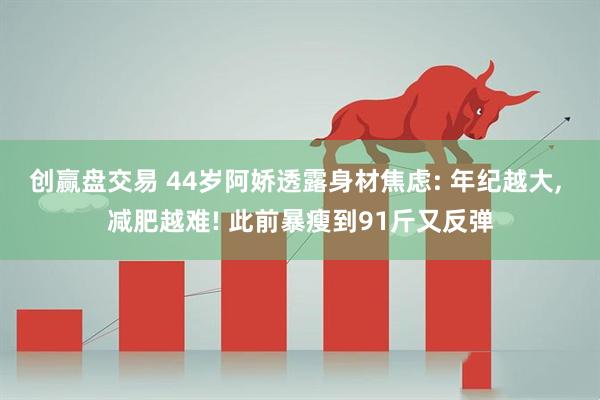 创赢盘交易 44岁阿娇透露身材焦虑: 年纪越大, 减肥越难! 此前暴瘦到91斤又反弹