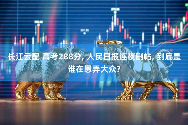 长江云配 高考288分, 人民日报连夜删帖, 到底是谁在愚弄大众?