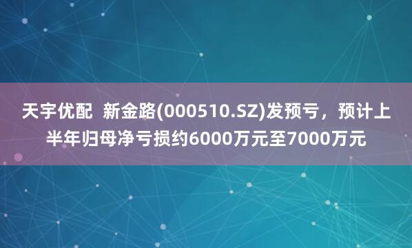 天宇优配  新金路(000510.SZ)发预亏，预计上半年归母净亏损约6000万元至7000万元