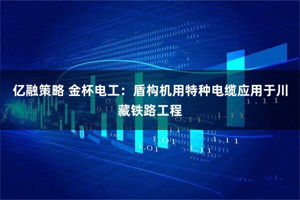 亿融策略 金杯电工：盾构机用特种电缆应用于川藏铁路工程