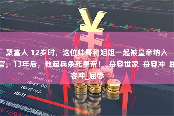 聚富人 12岁时，这位帅哥和姐姐一起被皇帝纳入后宫，13年后，他起兵杀死皇帝！_慕容世家_慕容冲_屈辱