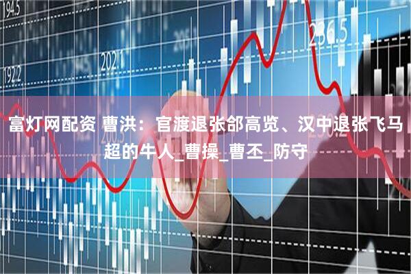 富灯网配资 曹洪：官渡退张郃高览、汉中退张飞马超的牛人_曹操_曹丕_防守