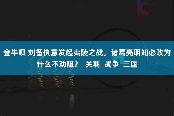 金牛呗 刘备执意发起夷陵之战，诸葛亮明知必败为什么不劝阻？_关羽_战争_三国