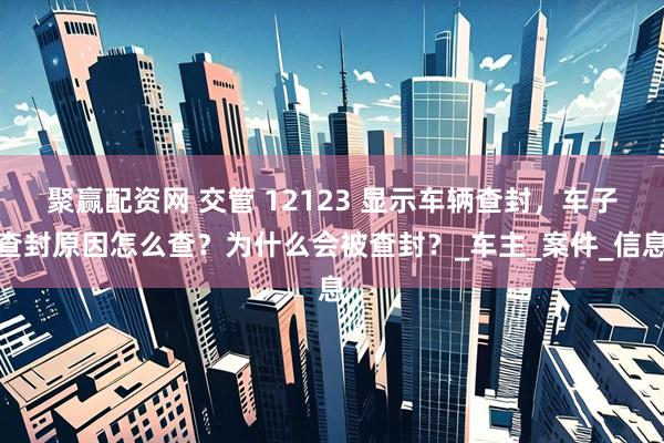 聚赢配资网 交管 12123 显示车辆查封，车子查封原因怎么查？为什么会被查封？_车主_案件_信息