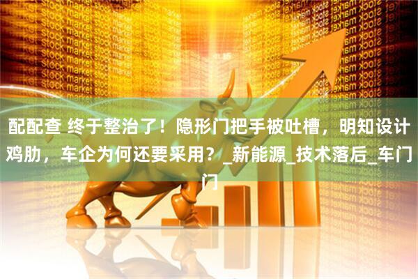 配配查 终于整治了！隐形门把手被吐槽，明知设计鸡肋，车企为何还要采用？_新能源_技术落后_车门