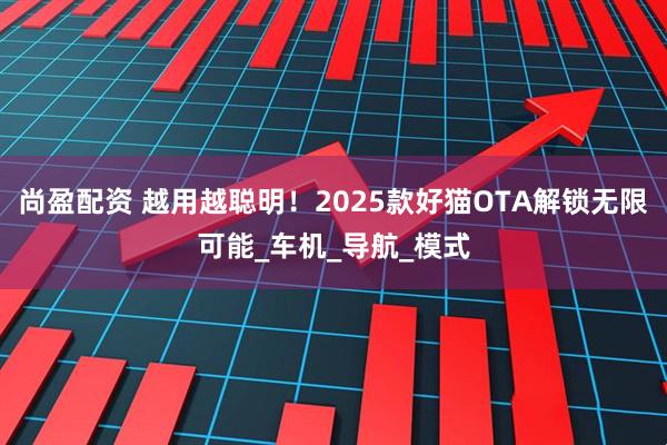 尚盈配资 越用越聪明！2025款好猫OTA解锁无限可能_车机_导航_模式