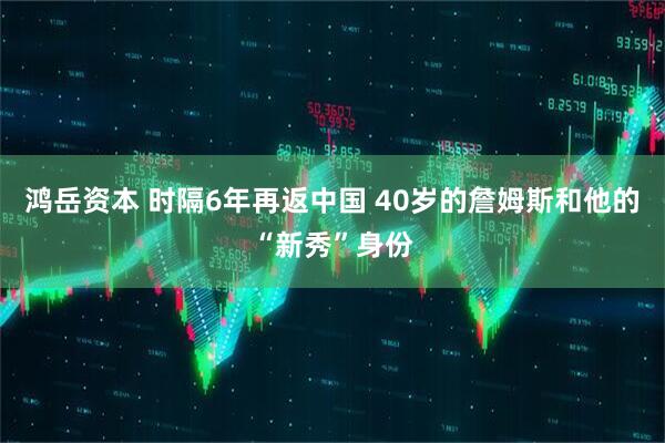 鸿岳资本 时隔6年再返中国 40岁的詹姆斯和他的“新秀”身份
