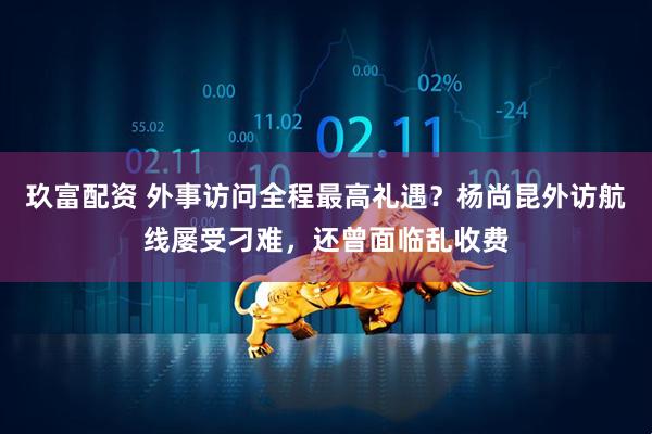 玖富配资 外事访问全程最高礼遇？杨尚昆外访航线屡受刁难，还曾面临乱收费