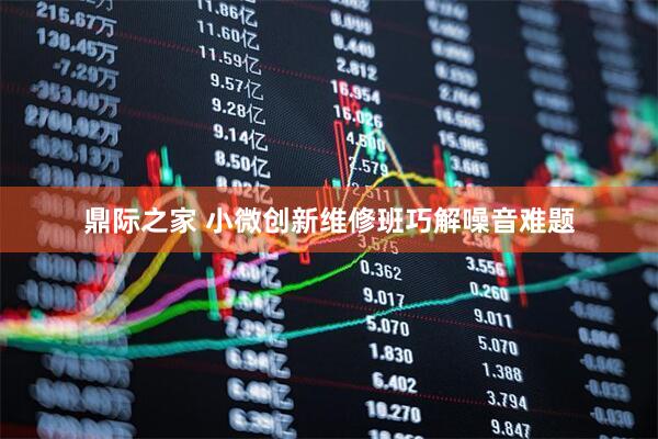 鼎际之家 小微创新维修班巧解噪音难题