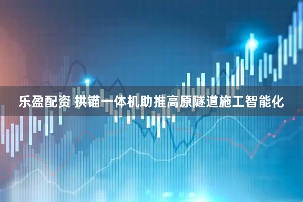 乐盈配资 拱锚一体机助推高原隧道施工智能化