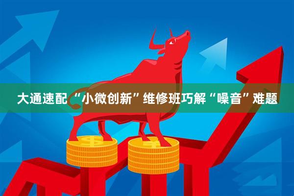 大通速配 “小微创新”维修班巧解“噪音”难题