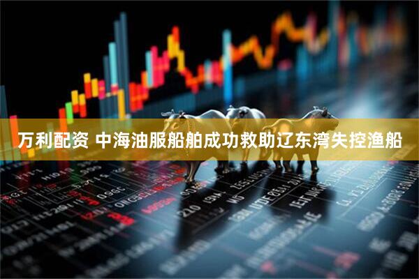 万利配资 中海油服船舶成功救助辽东湾失控渔船