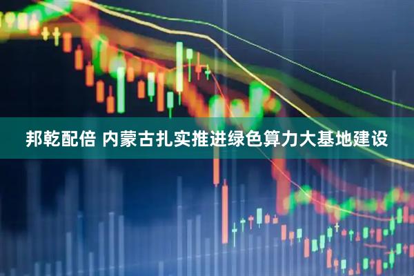 邦乾配倍 内蒙古扎实推进绿色算力大基地建设