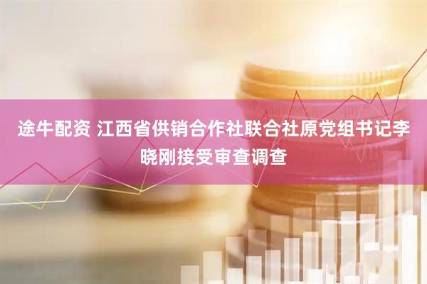 途牛配资 江西省供销合作社联合社原党组书记李晓刚接受审查调查