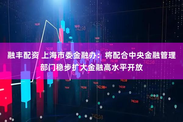 融丰配资 上海市委金融办：将配合中央金融管理部门稳步扩大金融高水平开放