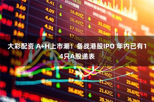 大彩配资 A+H上市潮！备战港股IPO 年内已有14只A股递表
