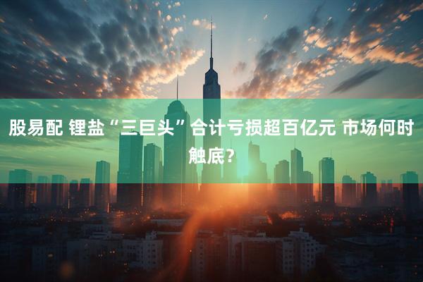 股易配 锂盐“三巨头”合计亏损超百亿元 市场何时触底？