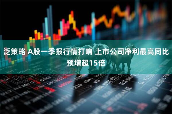 泛策略 A股一季报行情打响 上市公司净利最高同比预增超15倍