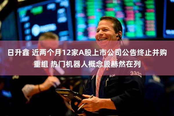 日升鑫 近两个月12家A股上市公司公告终止并购重组 热门机器人概念股赫然在列