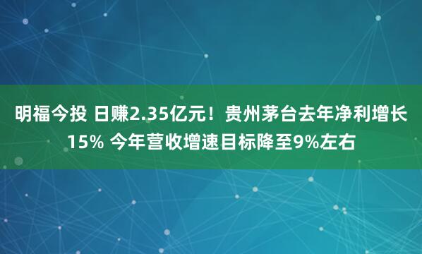 明福今投 日赚2.35亿元！贵州茅台去年净利增长15% 今年营收增速目标降至9%左右