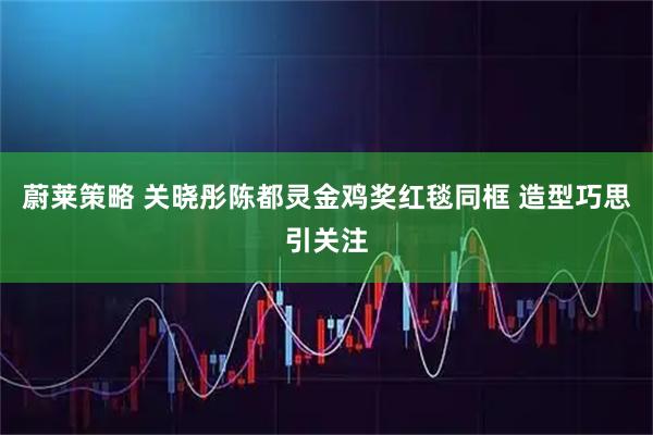 蔚莱策略 关晓彤陈都灵金鸡奖红毯同框 造型巧思引关注