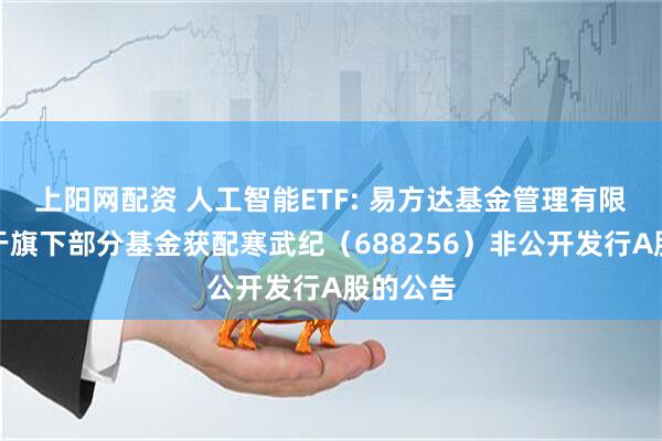 上阳网配资 人工智能ETF: 易方达基金管理有限公司关于旗下部分基金获配寒武纪（688256）非公开发行A股的公告