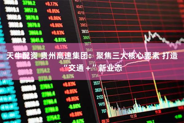 天牛配资 贵州高速集团：聚焦三大核心要素 打造“交通＋”新业态